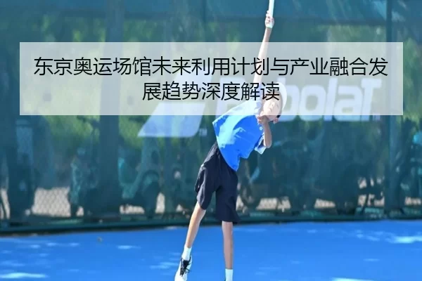 东京奥运场馆未来利用计划与产业融合发展趋势深度解读
